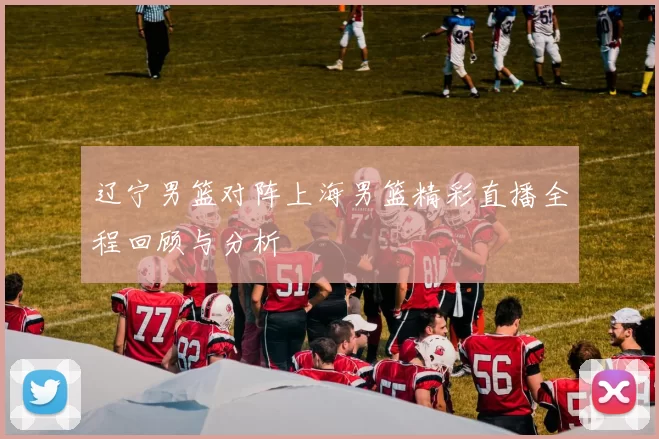 辽宁男篮对阵上海男篮精彩直播全程回顾与分析