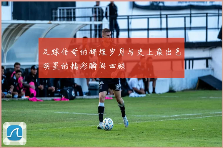 足球传奇的辉煌岁月与史上最出色明星的精彩瞬间回顾