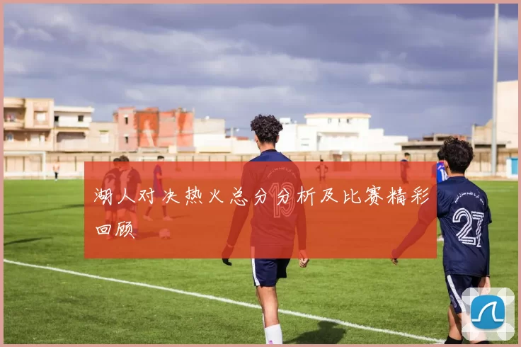 湖人对决热火总分分析及比赛精彩回顾