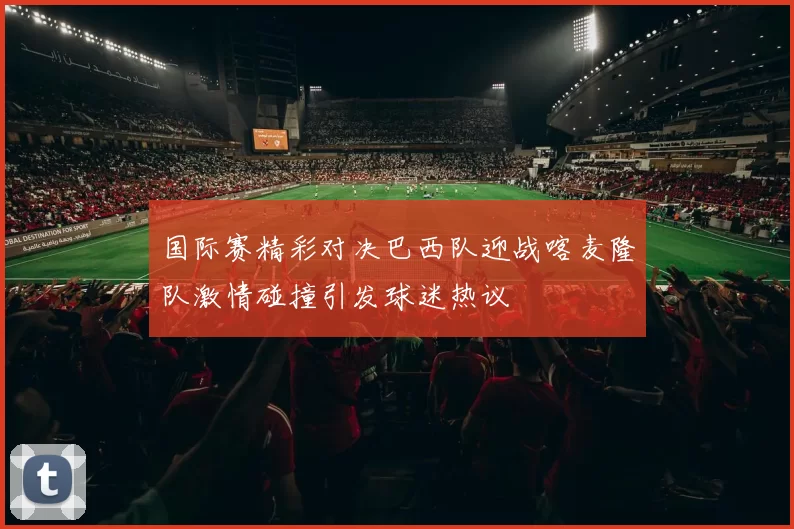 国际赛精彩对决巴西队迎战喀麦隆队激情碰撞引发球迷热议