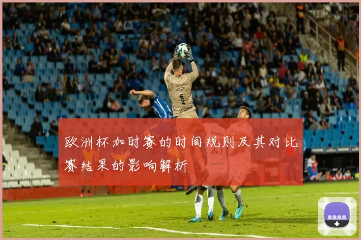 欧洲杯加时赛的时间规则及其对比赛结果的影响解析