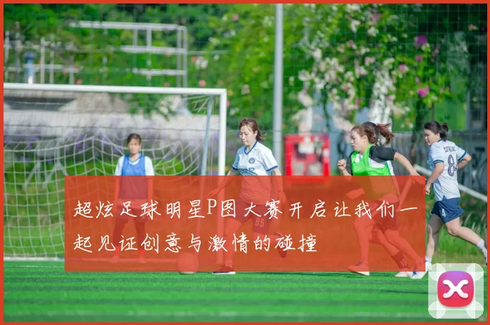 超炫足球明星P图大赛开启让我们一起见证创意与激情的碰撞