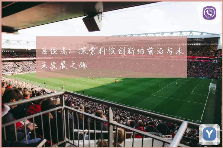 吕俊虎：探索科技创新的前沿与未来发展之路