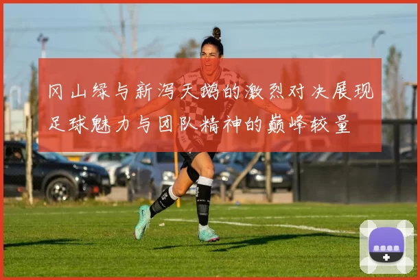 冈山绿与新泻天鹅的激烈对决展现足球魅力与团队精神的巅峰较量